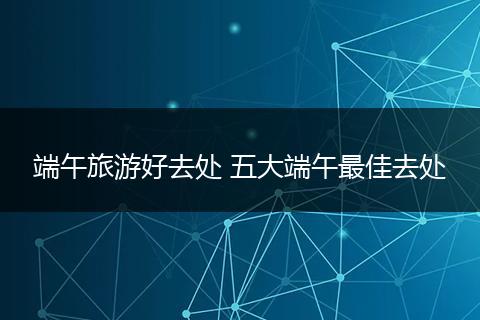 端午旅游好去处 五大端午最佳去处