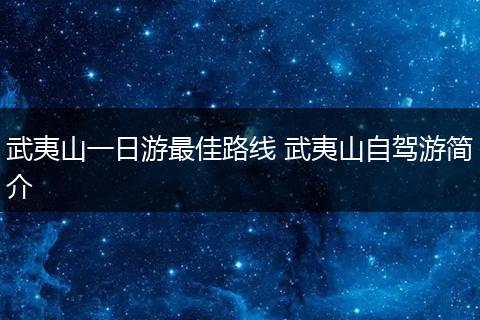 武夷山一日游最佳路线 武夷山自驾游简介