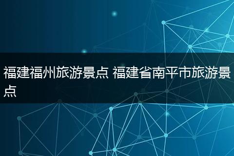 福建福州旅游景点 福建省南平市旅游景点