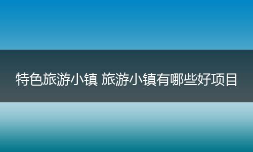 特色旅游小镇 旅游小镇有哪些好项目
