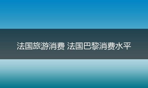 法国旅游消费 法国巴黎消费水平