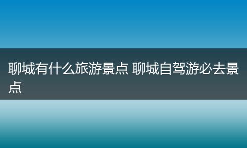 聊城有什么旅游景点 聊城自驾游必去景点