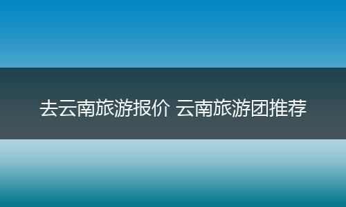 去云南旅游报价 云南旅游团推荐