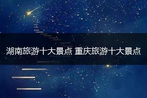 湖南旅游十大景点 重庆旅游十大景点