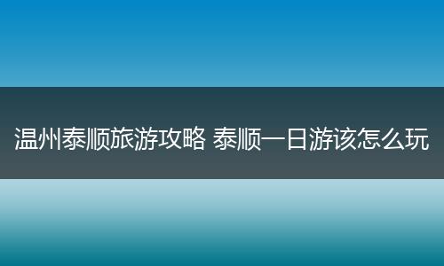 温州泰顺旅游攻略 泰顺一日游该怎么玩