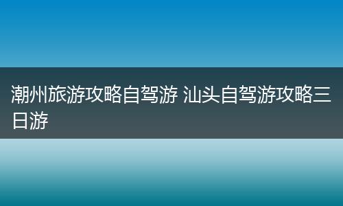 潮州旅游攻略自驾游 汕头自驾游攻略三日游