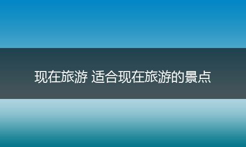 现在旅游 适合现在旅游的景点