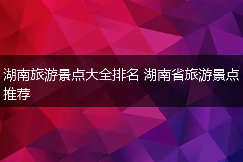 湖南旅游景点大全排名 湖南省旅游景点推荐