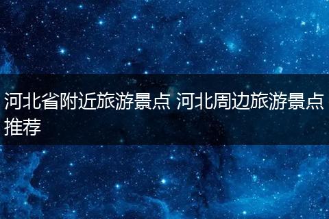 河北省附近旅游景点 河北周边旅游景点推荐