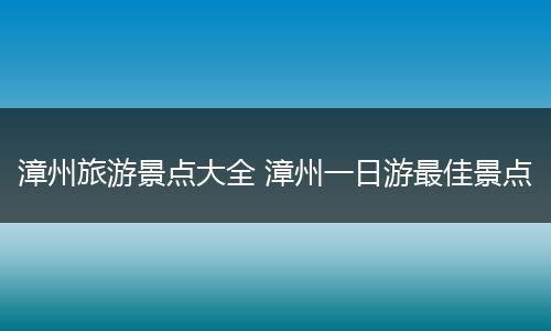 漳州旅游景点大全 漳州一日游最佳景点