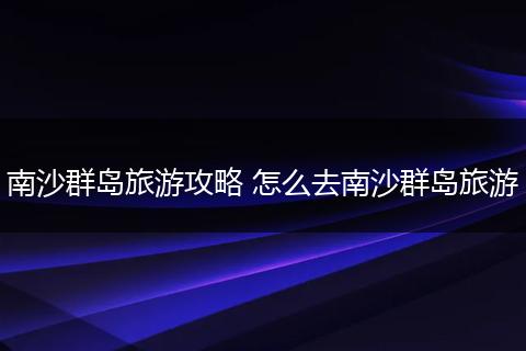 南沙群岛旅游攻略 怎么去南沙群岛旅游