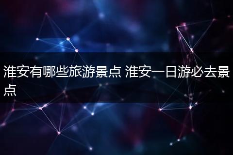 淮安有哪些旅游景点 淮安一日游必去景点