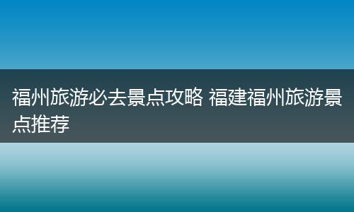 福州旅游必去景点攻略 福建福州旅游景点推荐