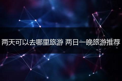 两天可以去哪里旅游 两日一晚旅游推荐