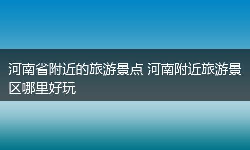 河南省附近的旅游景点 河南附近旅游景区哪里好玩