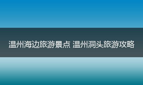 温州海边旅游景点 温州洞头旅游攻略