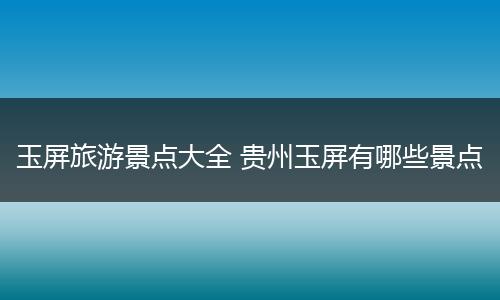 玉屏旅游景点大全 贵州玉屏有哪些景点