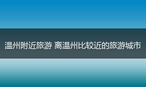 温州附近旅游 离温州比较近的旅游城市