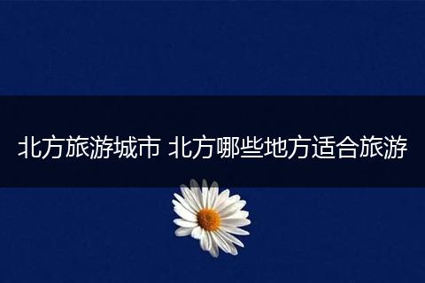 北方旅游城市 北方哪些地方适合旅游
