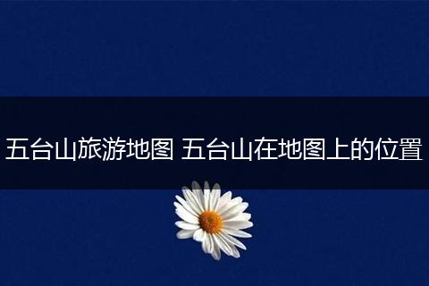 五台山旅游地图 五台山在地图上的位置