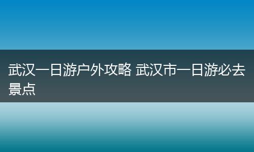 武汉一日游户外攻略 武汉市一日游必去景点