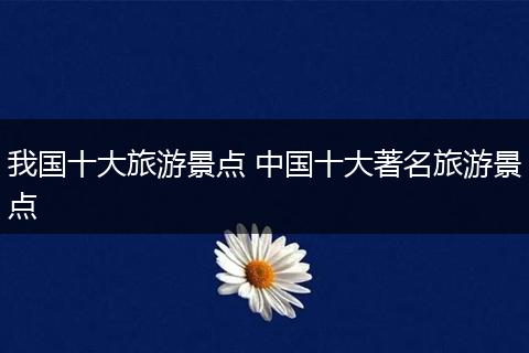 我国十大旅游景点 中国十大著名旅游景点