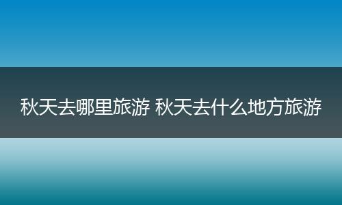 秋天去哪里旅游 秋天去什么地方旅游