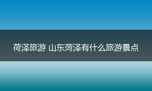 荷泽旅游 山东菏泽有什么旅游景点