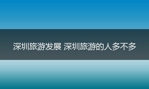 深圳旅游发展 深圳旅游的人多不多