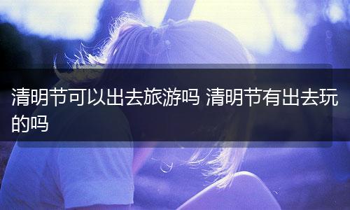清明节可以出去旅游吗 清明节有出去玩的吗