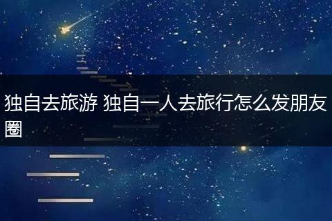 独自去旅游 独自一人去旅行怎么发朋友圈