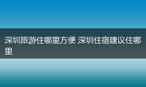 深圳旅游住哪里方便 深圳住宿建议住哪里