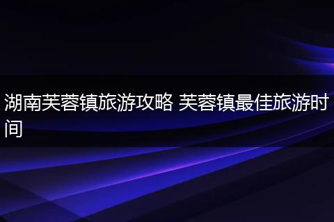 湖南芙蓉镇旅游攻略 芙蓉镇最佳旅游时间