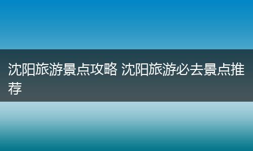 沈阳旅游景点攻略 沈阳旅游必去景点推荐