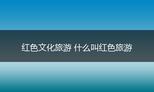 红色文化旅游 什么叫红色旅游