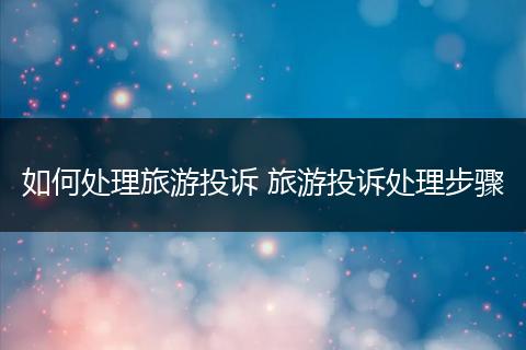 如何处理旅游投诉 旅游投诉处理步骤