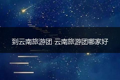 到云南旅游团 云南旅游团哪家好