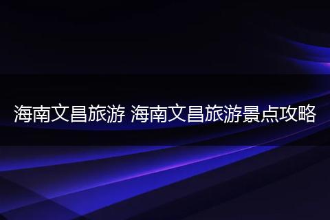 海南文昌旅游 海南文昌旅游景点攻略