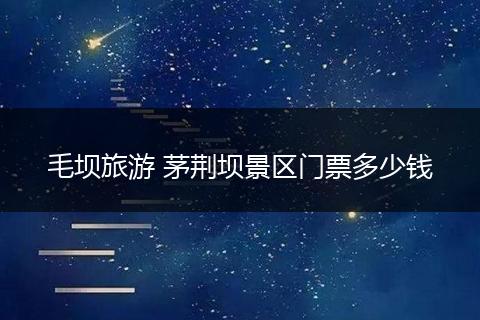 毛坝旅游 茅荆坝景区门票多少钱
