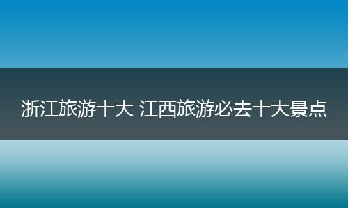 浙江旅游十大 江西旅游必去十大景点