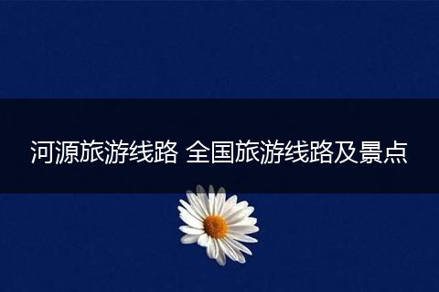 河源旅游线路 全国旅游线路及景点