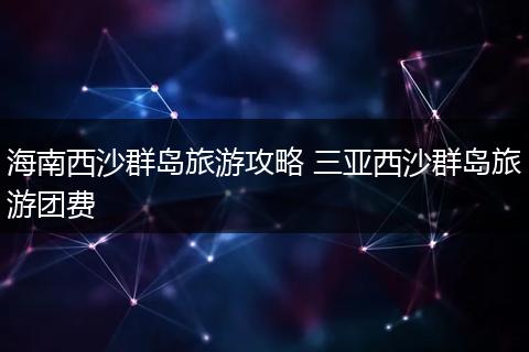 海南西沙群岛旅游攻略 三亚西沙群岛旅游团费