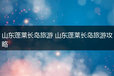 山东蓬莱长岛旅游 山东蓬莱长岛旅游攻略