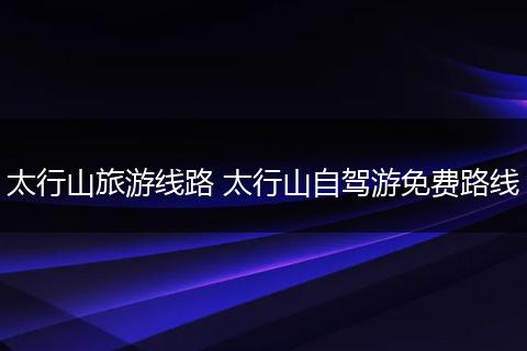 太行山旅游线路 太行山自驾游免费路线