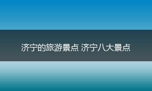 济宁的旅游景点 济宁八大景点