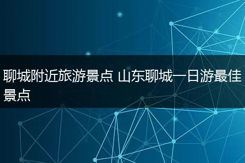 聊城附近旅游景点 山东聊城一日游最佳景点