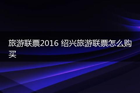 旅游联票2016 绍兴旅游联票怎么购买