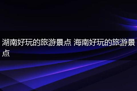 湖南好玩的旅游景点 海南好玩的旅游景点
