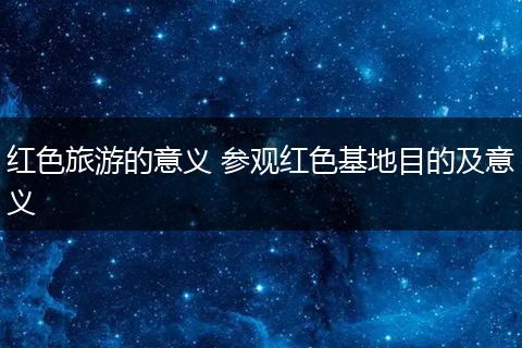 红色旅游的意义 参观红色基地目的及意义