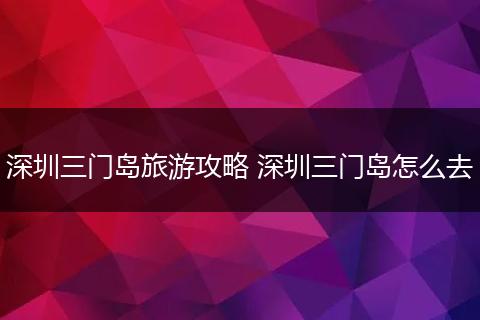 深圳三门岛旅游攻略 深圳三门岛怎么去